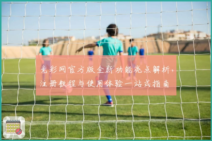 竞彩网官方版全新功能亮点解析，注册教程与使用体验一站式指南