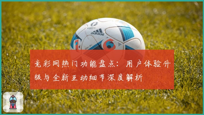 竞彩网热门功能盘点：用户体验升级与全新互动细节深度解析