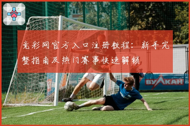 竞彩网官方入口注册教程：新手完整指南及热门赛事快速解锁