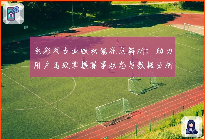 竞彩网专业版功能亮点解析：助力用户高效掌握赛事动态与数据分析