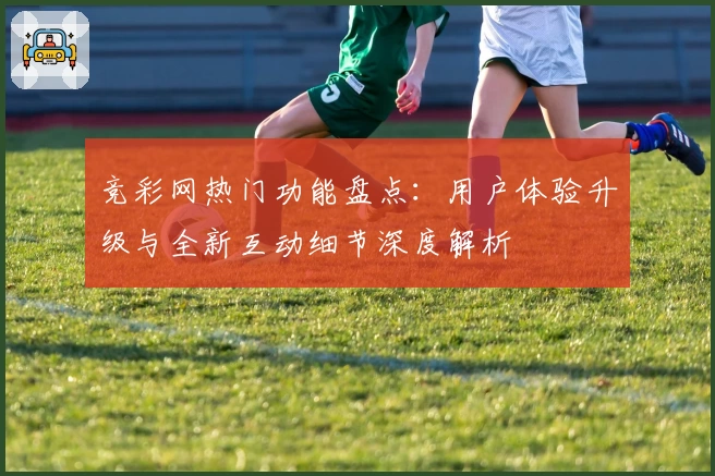 竞彩网热门功能盘点：用户体验升级与全新互动细节深度解析
