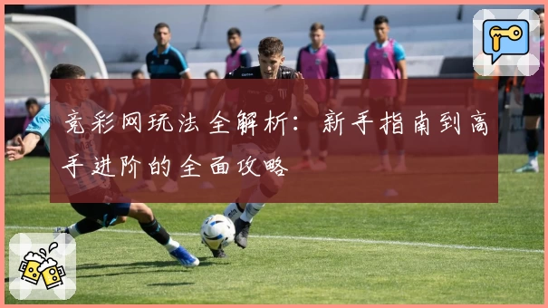 竞彩网玩法全解析：新手指南到高手进阶的全面攻略