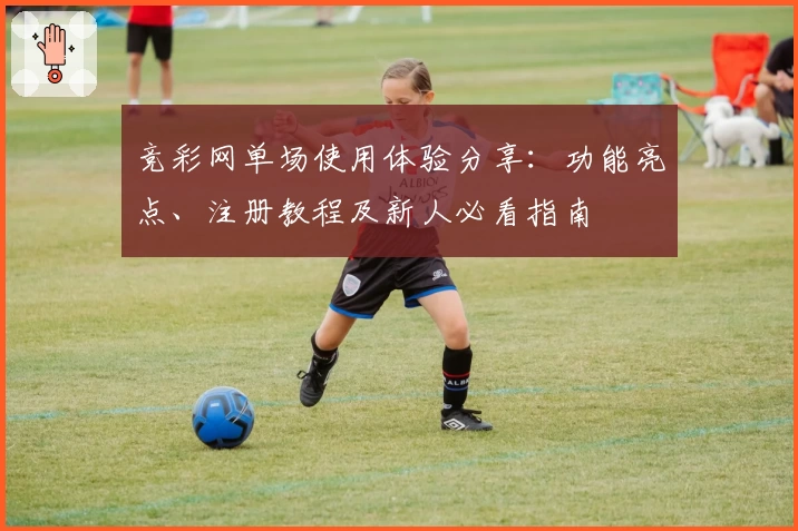 竞彩网单场使用体验分享：功能亮点、注册教程及新人必看指南