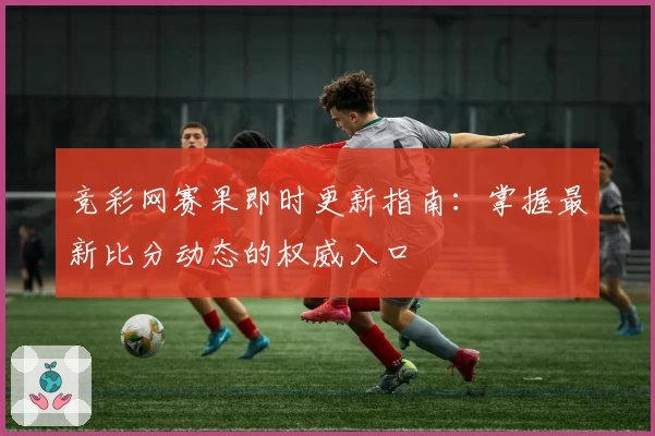 竞彩网赛果即时更新指南：掌握最新比分动态的权威入口